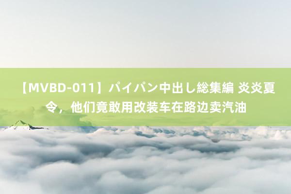 【MVBD-011】パイパン中出し総集編 炎炎夏令，他们竟敢用改装车在路边卖汽油