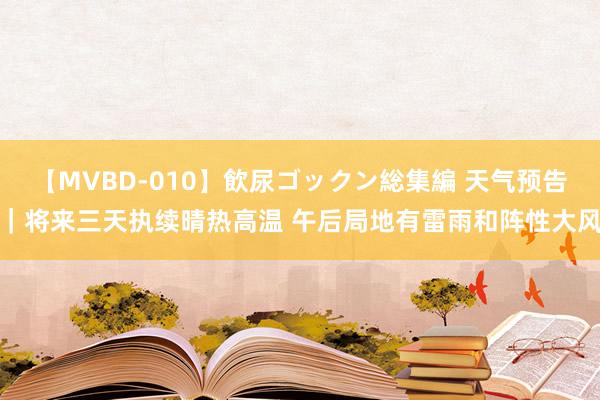 【MVBD-010】飲尿ゴックン総集編 天气预告｜将来三天执续晴热高温 午后局地有雷雨和阵性大风