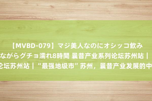 【MVBD-079】マジ美人なのにオシッコ飲みまくり！マゾ飲尿 飲みながらグチョ濡れ8時間 曩昔产业系列论坛苏州站｜“最强地级市”苏州，曩昔产业发展的中枢密码是什么？