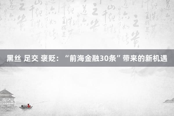 黑丝 足交 褒贬：“前海金融30条”带来的新机遇