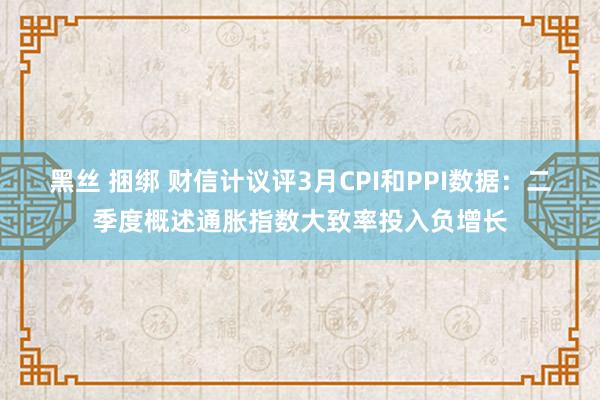 黑丝 捆绑 财信计议评3月CPI和PPI数据：二季度概述通胀指数大致率投入负增长