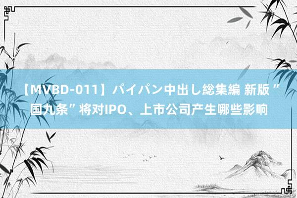 【MVBD-011】パイパン中出し総集編 新版“国九条”将对IPO、上市公司产生哪些影响