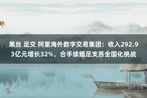 黑丝 足交 阿里海外数字交易集团：收入292.93亿元增长32%，合手续插足支吾全国化挑战