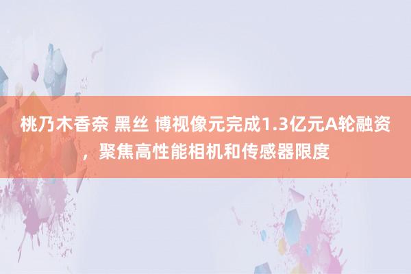 桃乃木香奈 黑丝 博视像元完成1.3亿元A轮融资，聚焦高性能相机和传感器限度