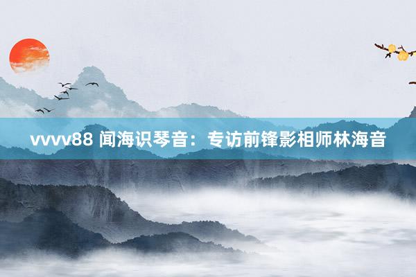 vvvv88 闻海识琴音：专访前锋影相师林海音