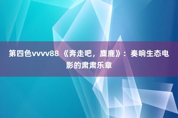 第四色vvvv88 《奔走吧，麋鹿》：奏响生态电影的肃肃乐章