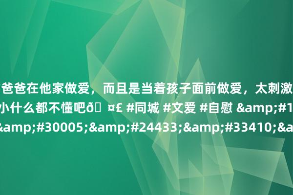 和学生的爸爸在他家做爱，而且是当着孩子面前做爱，太刺激了，孩子完全不看我们，可能是年龄还小什么都不懂吧🤣 #同城 #文爱 #自慰 &#19978;&#28023;&#30005;&#24433;&#33410;&#35874;&#38662;&#38155;&#35270;&#39057;&#44;&#25104;&#20154;&#33394;&#24773;&#30005;&#24433;