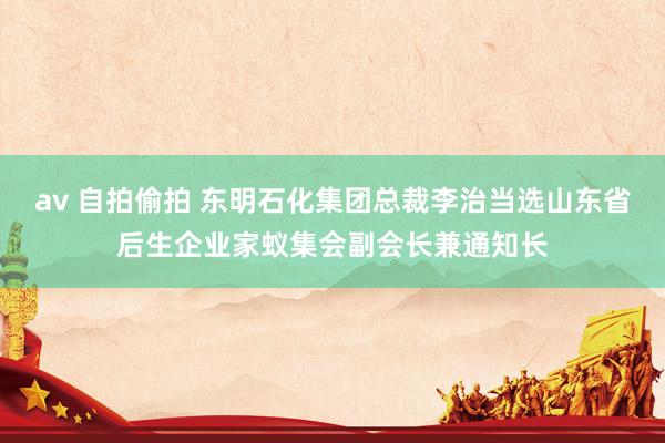 av 自拍偷拍 东明石化集团总裁李治当选山东省后生企业家蚁集会副会长兼通知长