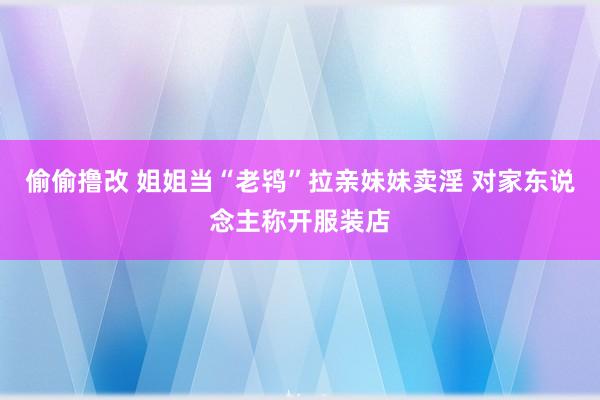 偷偷撸改 姐姐当“老鸨”拉亲妹妹卖淫 对家东说念主称开服装店