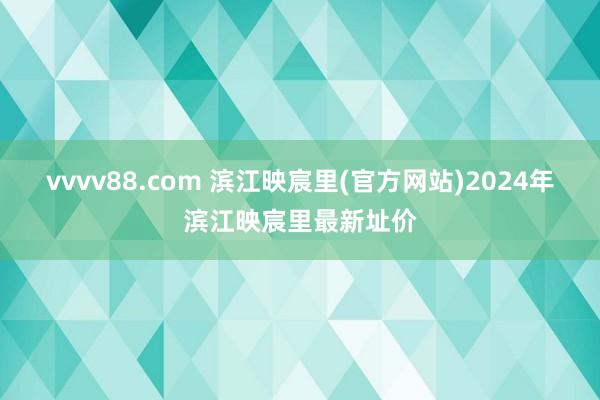 vvvv88.com 滨江映宸里(官方网站)2024年滨江映宸里最新址价