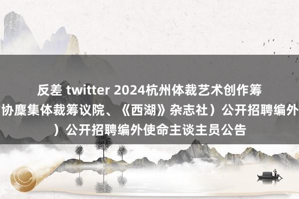 反差 twitter 2024杭州体裁艺术创作筹议院（杭州中国作协麇集体裁筹议院、《西湖》杂志社）公开招聘编外使命主谈主员公告