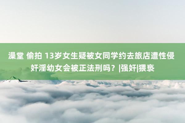 澡堂 偷拍 13岁女生疑被女同学约去旅店遭性侵 奸淫幼女会被正法刑吗？|强奸|猥亵