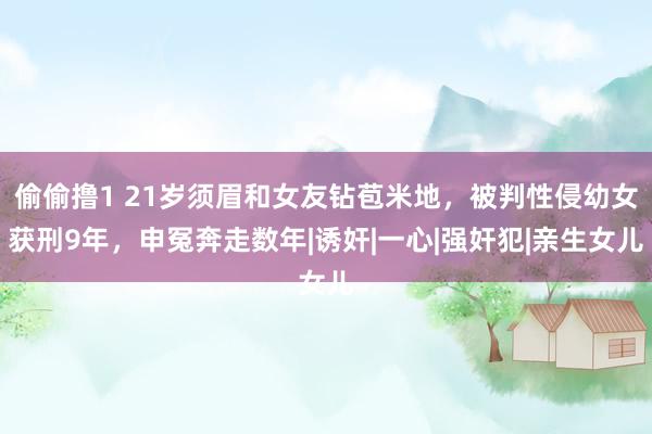 偷偷撸1 21岁须眉和女友钻苞米地，被判性侵幼女获刑9年，申冤奔走数年|诱奸|一心|强奸犯|亲生女儿