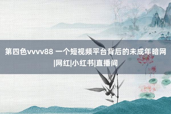 第四色vvvv88 一个短视频平台背后的未成年暗网|网红|小红书|直播间