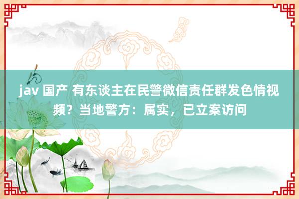 jav 国产 有东谈主在民警微信责任群发色情视频？当地警方：属实，已立案访问