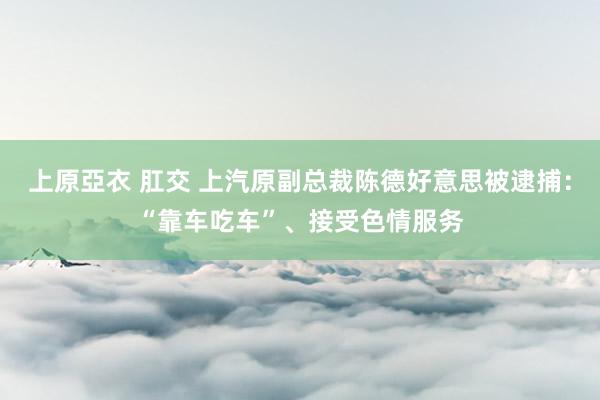 上原亞衣 肛交 上汽原副总裁陈德好意思被逮捕：“靠车吃车”、接受色情服务