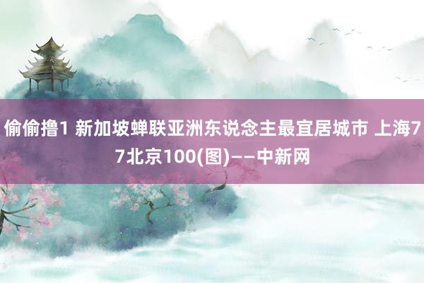 偷偷撸1 新加坡蝉联亚洲东说念主最宜居城市 上海77北京100(图)——中新网