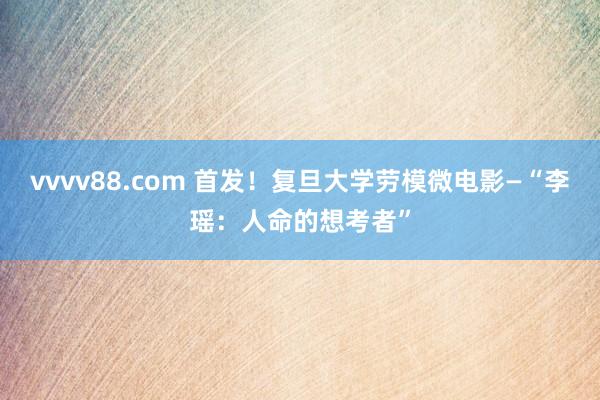 vvvv88.com 首发！复旦大学劳模微电影—“李瑶：人命的想考者”