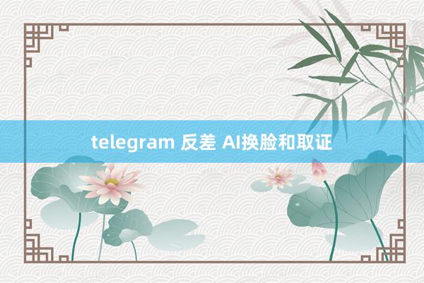 telegram 反差 AI换脸和取证