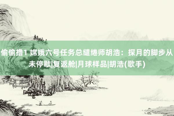 偷偷撸1 嫦娥六号任务总缱绻师胡浩：探月的脚步从未停歇|复返舱|月球样品|胡浩(歌手)