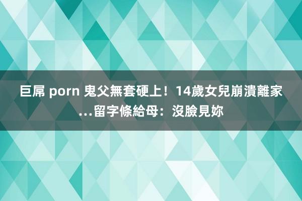 巨屌 porn 鬼父無套硬上！14歲女兒崩潰離家…留字條給母：沒臉見妳