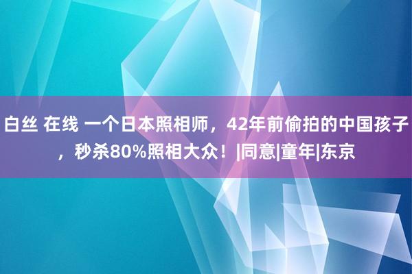 白丝 在线 一个日本照相师，42年前偷拍的中国孩子，秒杀80%照相大众！|同意|童年|东京