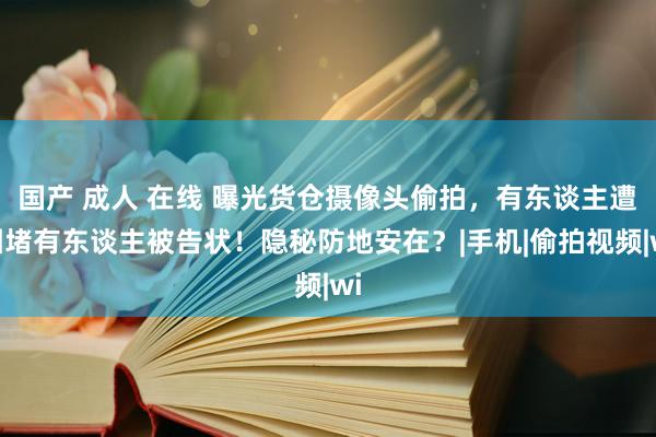 国产 成人 在线 曝光货仓摄像头偷拍，有东谈主遭围堵有东谈主被告状！隐秘防地安在？|手机|偷拍视频|wi