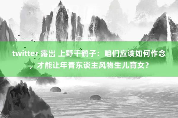 twitter 露出 上野千鹤子：咱们应该如何作念，才能让年青东谈主风物生儿育女？