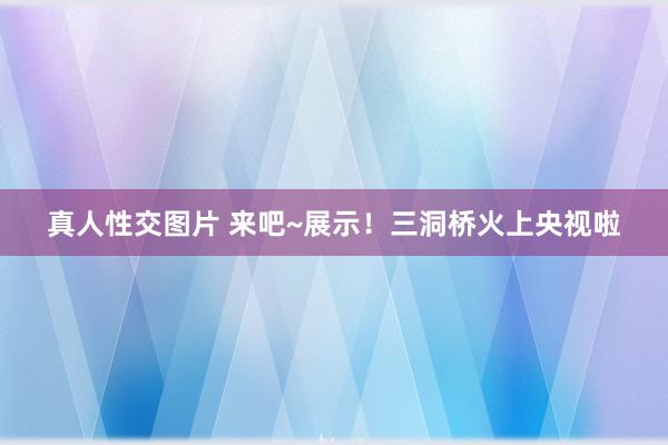 真人性交图片 来吧~展示！三洞桥火上央视啦